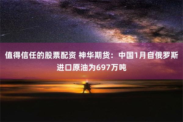 值得信任的股票配资 神华期货：中国1月自俄罗斯进口原油为697万吨