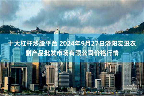 十大杠杆炒股平台 2024年9月27日洛阳宏进农副产品批发市场有限公司价格行情