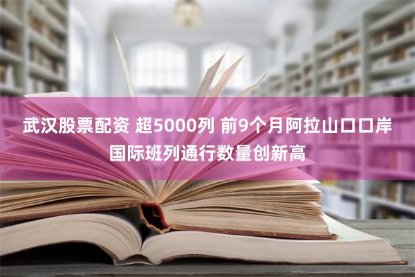 武汉股票配资 超5000列 前9个月阿拉山口口岸国际班列通行数量创新高