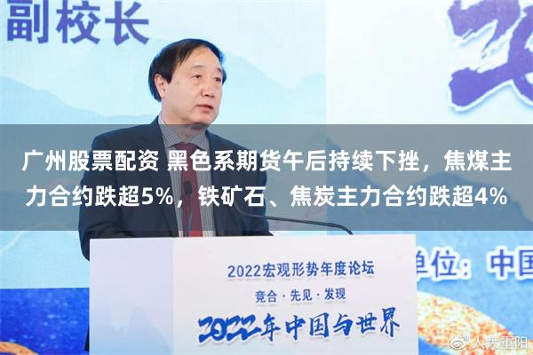 广州股票配资 黑色系期货午后持续下挫，焦煤主力合约跌超5%，铁矿石、焦炭主力合约跌超4%