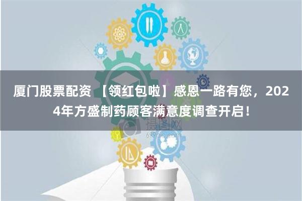 厦门股票配资 【领红包啦】感恩一路有您，2024年方盛制药顾客满意度调查开启！