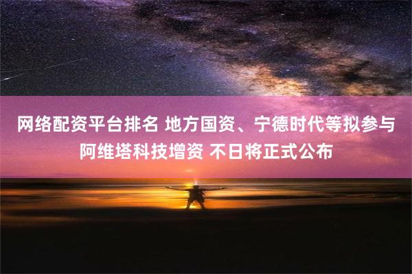 网络配资平台排名 地方国资、宁德时代等拟参与阿维塔科技增资 不日将正式公布