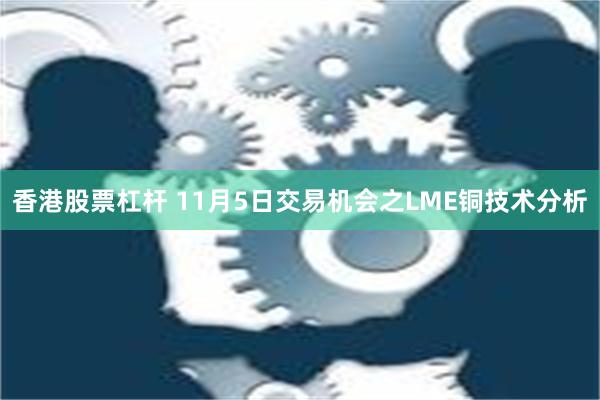 香港股票杠杆 11月5日交易机会之LME铜技术分析