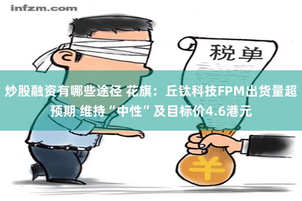 炒股融资有哪些途径 花旗：丘钛科技FPM出货量超预期 维持“中性”及目标价4.6港元