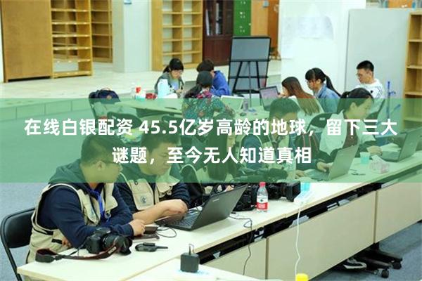 在线白银配资 45.5亿岁高龄的地球，留下三大谜题，至今无人知道真相