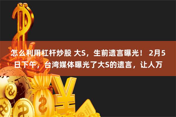 怎么利用杠杆炒股 大S，生前遗言曝光！ 2月5日下午，台湾媒体曝光了大S的遗言，让人万