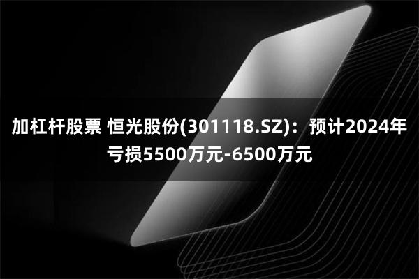 加杠杆股票 恒光股份(301118.SZ)：预计2024年亏损5500万元-6500万元